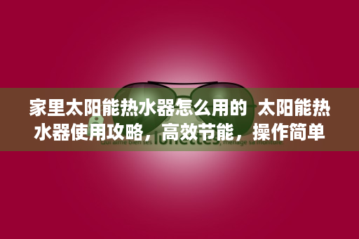 家里太阳能热水器怎么用的  太阳能热水器使用攻略，高效节能，操作简单，家庭必备