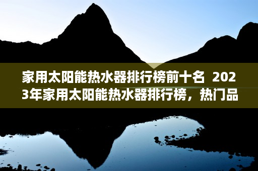 家用太阳能热水器排行榜前十名  2023年家用太阳能热水器排行榜，热门品牌评测与选购指南