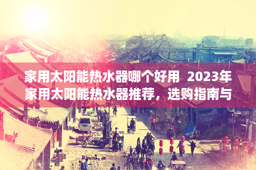 家用太阳能热水器哪个好用  2023年家用太阳能热水器推荐，选购指南与热门品牌盘点