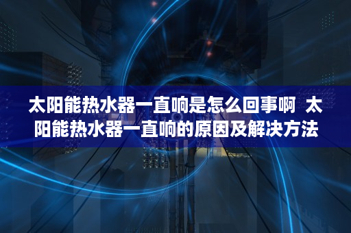 太阳能热水器一直响是怎么回事啊  太阳能热水器一直响的原因及解决方法，让你轻松应对家居问题！