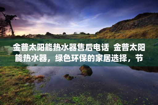 金普太阳能热水器售后电话  金普太阳能热水器，绿色环保的家居选择，节能减排的领航者