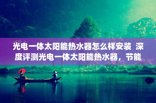 光电一体太阳能热水器怎么样安装  深度评测光电一体太阳能热水器，节能环保新选择，安装使用全解析！