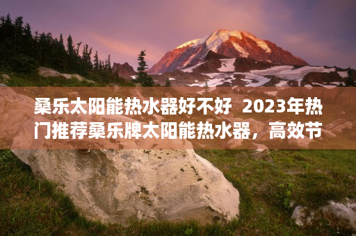 桑乐太阳能热水器好不好  2023年热门推荐桑乐牌太阳能热水器，高效节能，品质生活新选择！