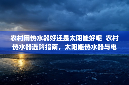 农村用热水器好还是太阳能好呢  农村热水器选购指南，太阳能热水器与电热水器对比分析