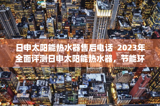 日申太阳能热水器售后电话  2023年全面评测日申太阳能热水器，节能环保，温暖生活！