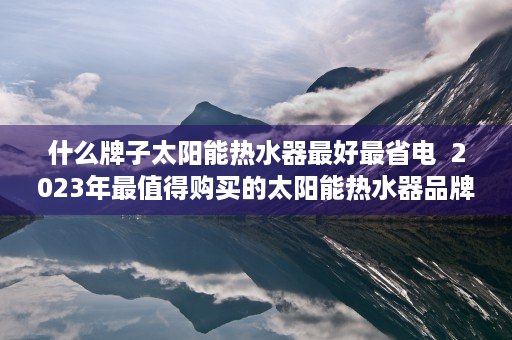 什么牌子太阳能热水器最好最省电  2023年最值得购买的太阳能热水器品牌盘点及选购指南