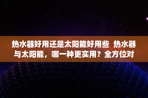 热水器好用还是太阳能好用些  热水器与太阳能，哪一种更实用？全方位对比分析