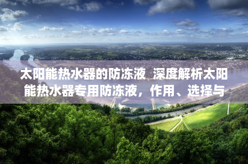 太阳能热水器的防冻液  深度解析太阳能热水器专用防冻液，作用、选择与使用技巧