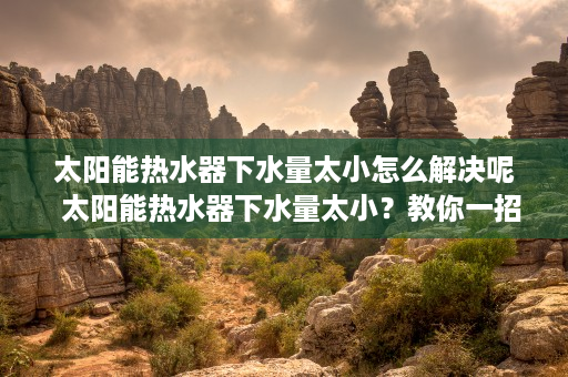 太阳能热水器下水量太小怎么解决呢  太阳能热水器下水量太小？教你一招解决方法，告别用水困扰！