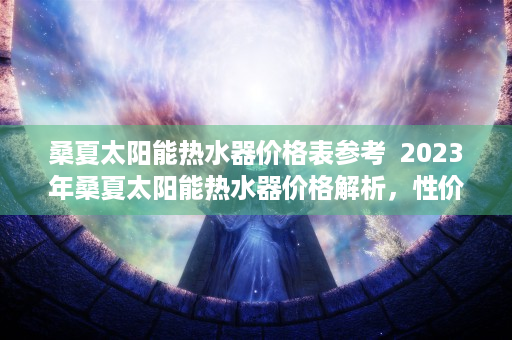 桑夏太阳能热水器价格表参考  2023年桑夏太阳能热水器价格解析，性价比与选购指南