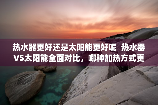 热水器更好还是太阳能更好呢  热水器VS太阳能全面对比，哪种加热方式更适合你的家居需求？