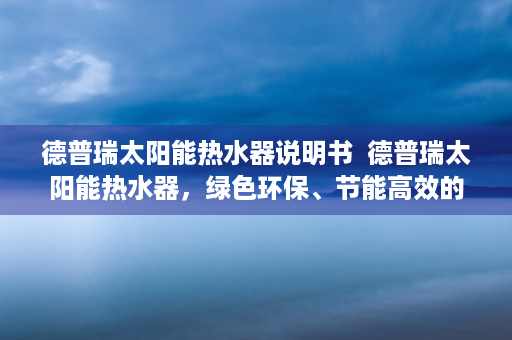 德普瑞太阳能热水器说明书  德普瑞太阳能热水器，绿色环保、节能高效的家居必备神器