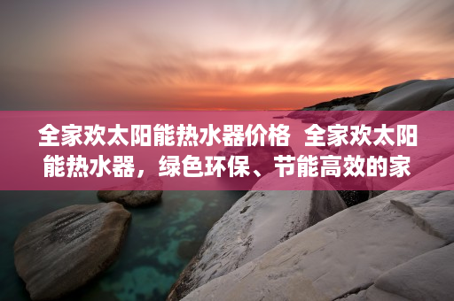 全家欢太阳能热水器价格  全家欢太阳能热水器，绿色环保、节能高效的家居伴侣