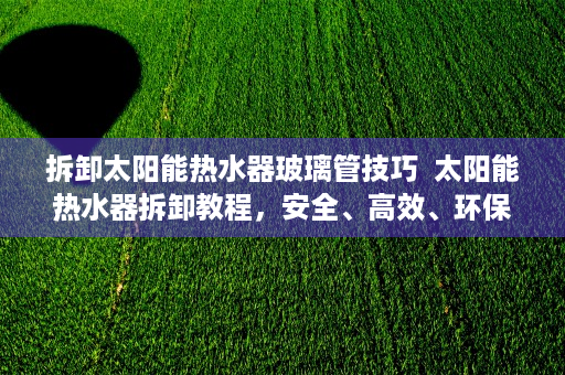 拆卸太阳能热水器玻璃管技巧  太阳能热水器拆卸教程，安全、高效、环保的清洁与维护方法