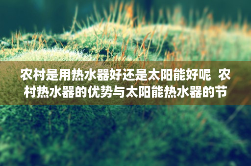 农村是用热水器好还是太阳能好呢  农村热水器的优势与太阳能热水器的节能环保，哪种更适合农村家庭？