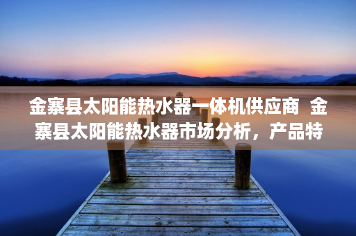 金寨县太阳能热水器一体机供应商  金寨县太阳能热水器市场分析，产品特点、品牌推荐及选购指南