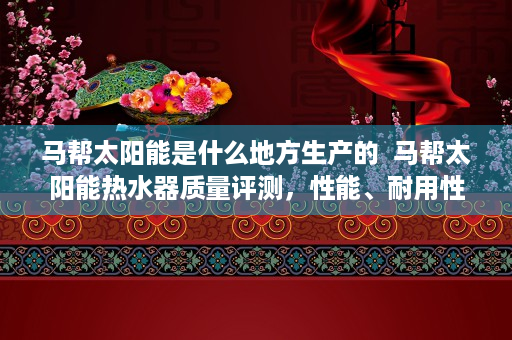 马帮太阳能是什么地方生产的  马帮太阳能热水器质量评测，性能、耐用性与性价比全面解析