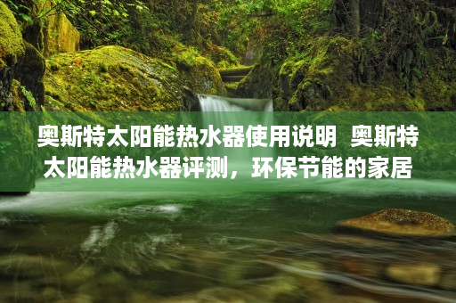 奥斯特太阳能热水器使用说明  奥斯特太阳能热水器评测，环保节能的家居好帮手