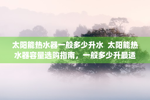 太阳能热水器一般多少升水  太阳能热水器容量选购指南，一般多少升最适合家庭使用？