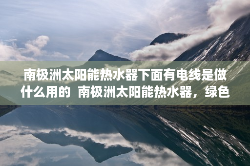 南极洲太阳能热水器下面有电线是做什么用的  南极洲太阳能热水器，绿色能源在极地应用的创新与挑战