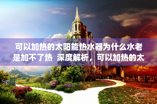 可以加热的太阳能热水器为什么水老是加不了热  深度解析，可以加热的太阳能热水器，节能环保的清洁能源新选择！