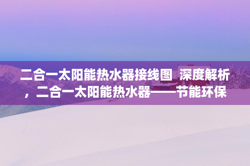 二合一太阳能热水器接线图  深度解析，二合一太阳能热水器——节能环保新选择