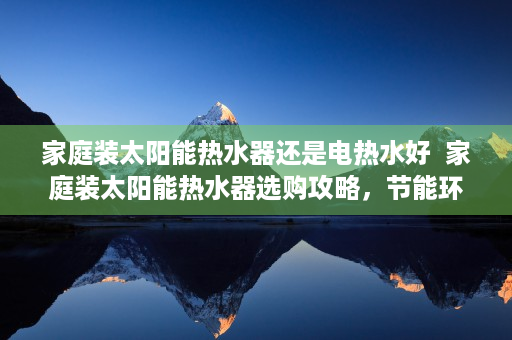 家庭装太阳能热水器还是电热水好  家庭装太阳能热水器选购攻略，节能环保，提升生活品质