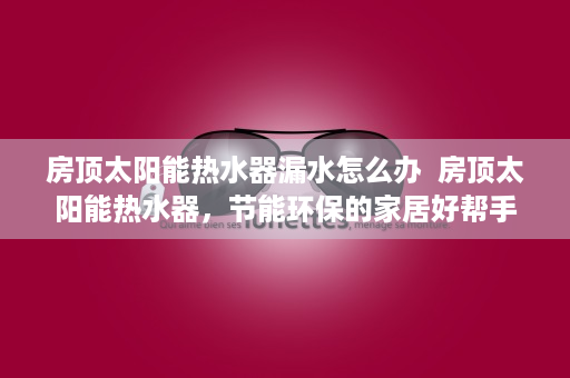 房顶太阳能热水器漏水怎么办  房顶太阳能热水器，节能环保的家居好帮手，安装与使用指南