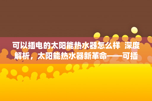 可以插电的太阳能热水器怎么样  深度解析，太阳能热水器新革命——可插电式太阳能热水器，节能环保新选择！