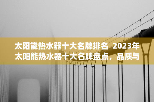 太阳能热水器十大名牌排名  2023年太阳能热水器十大名牌盘点，品质与性能兼备的选择指南