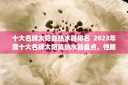 十大名牌太阳能热水器排名  2023年度十大名牌太阳能热水器盘点，性能、品牌与性价比全方位解析