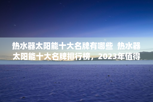 热水器太阳能十大名牌有哪些  热水器太阳能十大名牌排行榜，2023年值得信赖的太阳能热水器品牌推荐