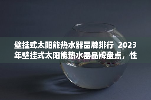 壁挂式太阳能热水器品牌排行  2023年壁挂式太阳能热水器品牌盘点，性能、价格、售后服务全方位对比