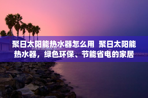 聚日太阳能热水器怎么用  聚日太阳能热水器，绿色环保、节能省电的家居神器