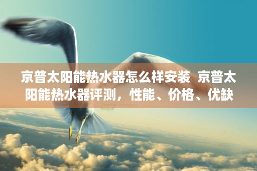 京普太阳能热水器怎么样安装  京普太阳能热水器评测，性能、价格、优缺点全面解析