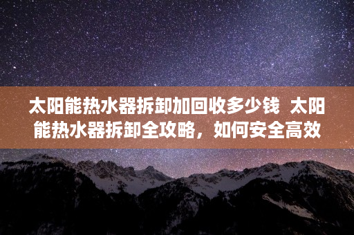 太阳能热水器拆卸加回收多少钱  太阳能热水器拆卸全攻略，如何安全高效地进行拆卸与维修