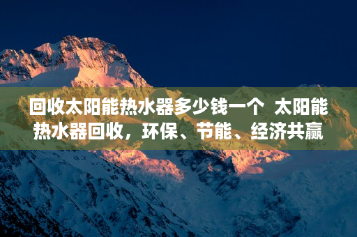 回收太阳能热水器多少钱一个  太阳能热水器回收，环保、节能、经济共赢之道