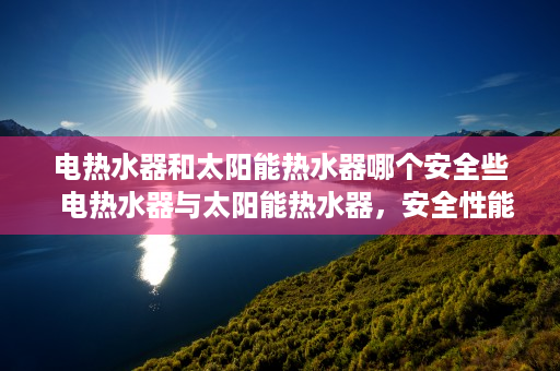 电热水器和太阳能热水器哪个安全些  电热水器与太阳能热水器，安全性能大比拼，哪种更值得信赖？