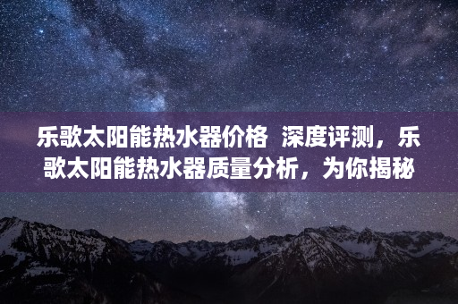 乐歌太阳能热水器价格  深度评测，乐歌太阳能热水器质量分析，为你揭秘选购真相！