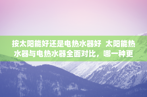 按太阳能好还是电热水器好  太阳能热水器与电热水器全面对比，哪一种更适合您的家庭？