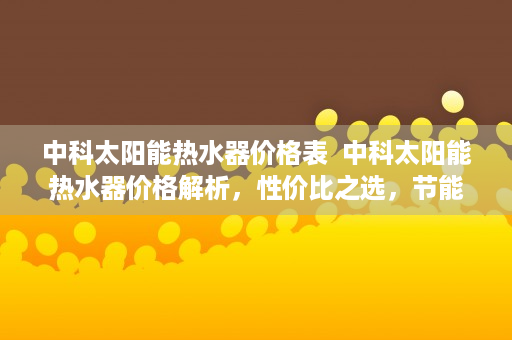 中科太阳能热水器价格表  中科太阳能热水器价格解析，性价比之选，节能环保新标杆