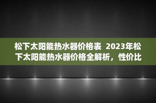 松下太阳能热水器价格表  2023年松下太阳能热水器价格全解析，性价比之选与购买指南