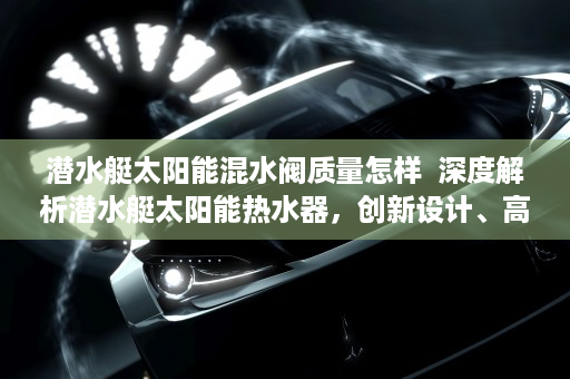 潜水艇太阳能混水阀质量怎样  深度解析潜水艇太阳能热水器，创新设计、高效节能、绿色环保