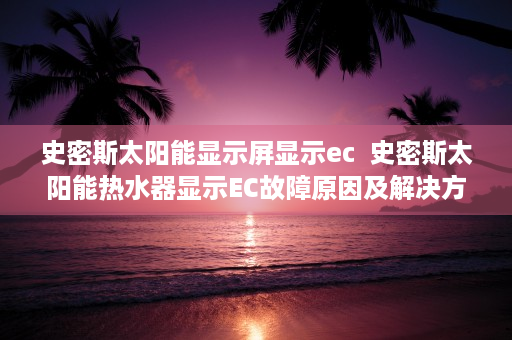 史密斯太阳能显示屏显示ec  史密斯太阳能热水器显示EC故障原因及解决方法详解