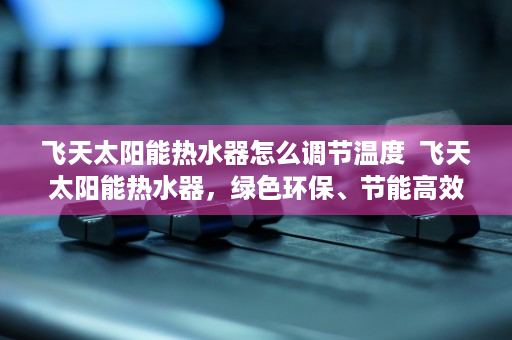 飞天太阳能热水器怎么调节温度  飞天太阳能热水器，绿色环保、节能高效的家庭太阳能热水解决方案