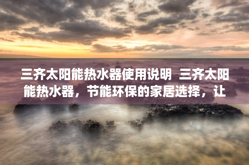 三齐太阳能热水器使用说明  三齐太阳能热水器，节能环保的家居选择，让您享受舒适热水生活