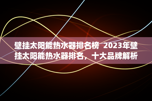 壁挂太阳能热水器排名榜  2023年壁挂太阳能热水器排名，十大品牌解析及选购指南