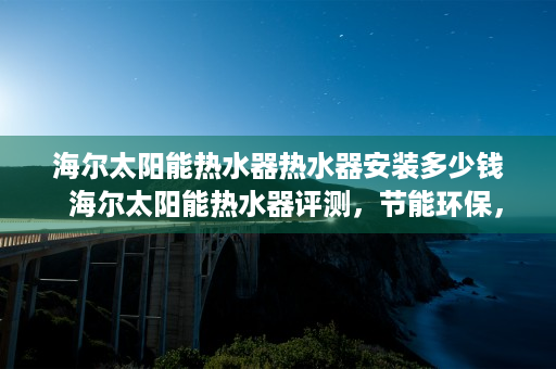 海尔太阳能热水器热水器安装多少钱  海尔太阳能热水器评测，节能环保，安全耐用，家庭生活的理想选择！