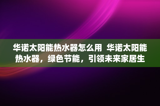 华诺太阳能热水器怎么用  华诺太阳能热水器，绿色节能，引领未来家居生活新潮流