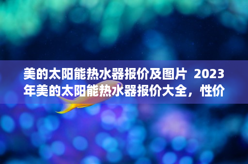 美的太阳能热水器报价及图片  2023年美的太阳能热水器报价大全，性价比之王，节能环保首选！